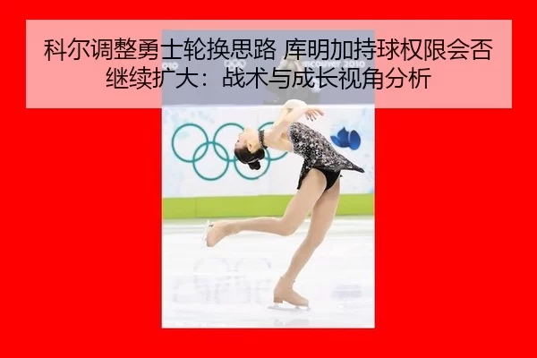 科尔调整勇士轮换思路 库明加持球权限会否继续扩大：战术与成长视角分析